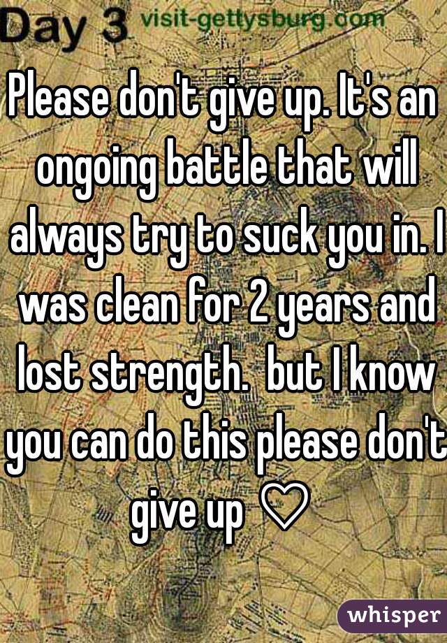Please don't give up. It's an ongoing battle that will always try to suck you in. I was clean for 2 years and lost strength.  but I know you can do this please don't give up ♡ 