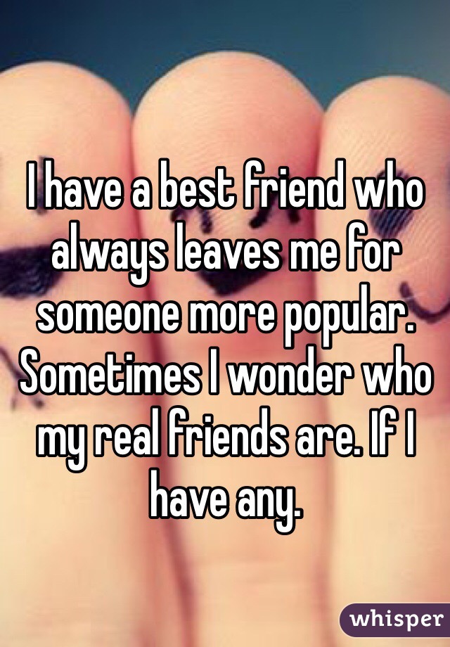 I have a best friend who always leaves me for someone more popular. Sometimes I wonder who my real friends are. If I have any. 