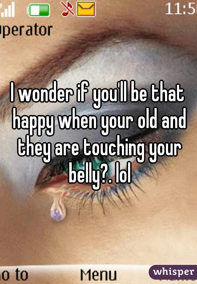 I wonder if you'll be that happy when your old and they are touching your belly?. lol