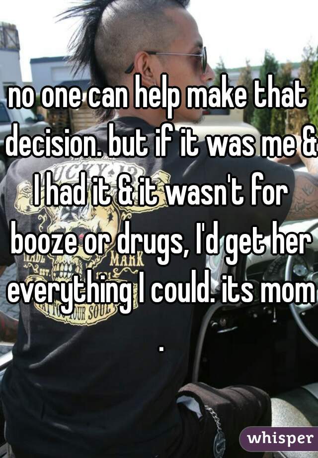 no one can help make that decision. but if it was me & I had it & it wasn't for booze or drugs, I'd get her everything I could. its mom .