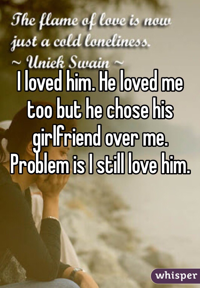 I loved him. He loved me too but he chose his girlfriend over me. Problem is I still love him. 