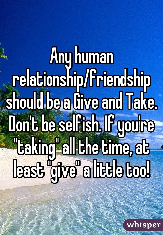 Any human relationship/friendship should be a Give and Take. Don't be selfish. If you're "taking" all the time, at least "give" a little too!