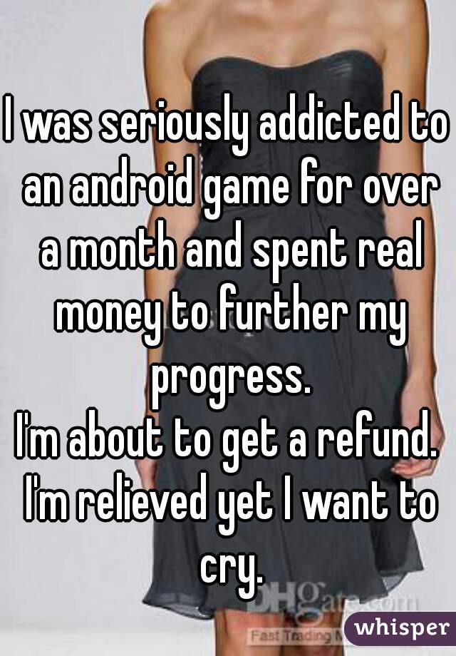 I was seriously addicted to an android game for over a month and spent real money to further my progress.
I'm about to get a refund. I'm relieved yet I want to cry.