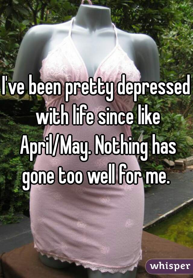 I've been pretty depressed with life since like April/May. Nothing has gone too well for me. 