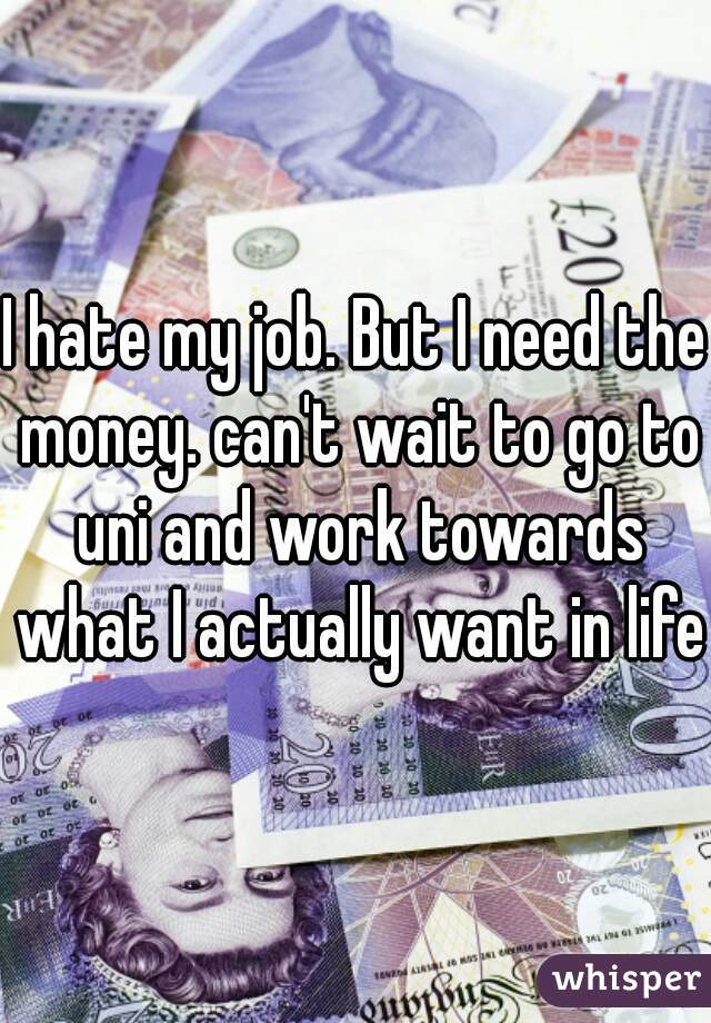 I hate my job. But I need the money. can't wait to go to uni and work towards what I actually want in life.