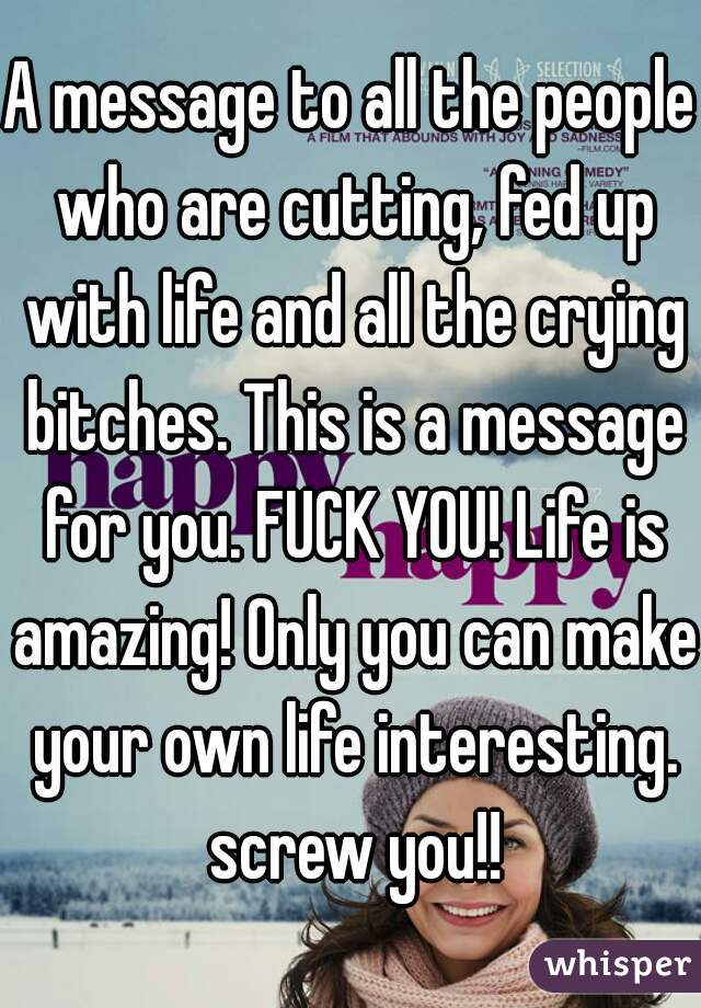 A message to all the people who are cutting, fed up with life and all the crying bitches. This is a message for you. FUCK YOU! Life is amazing! Only you can make your own life interesting. screw you!!