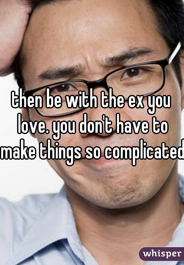 then be with the ex you love. you don't have to make things so complicated 