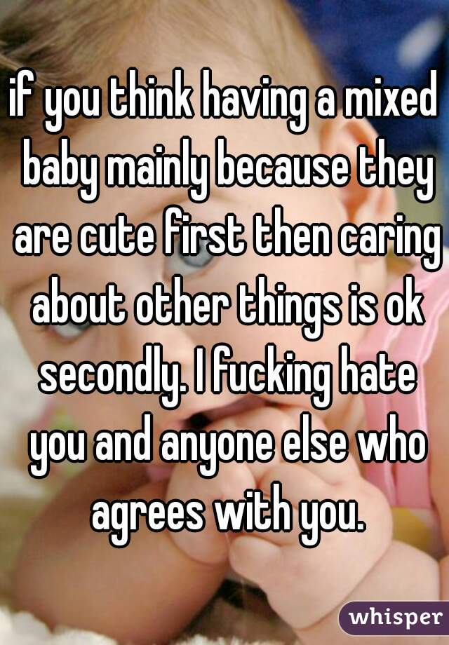 if you think having a mixed baby mainly because they are cute first then caring about other things is ok secondly. I fucking hate you and anyone else who agrees with you.