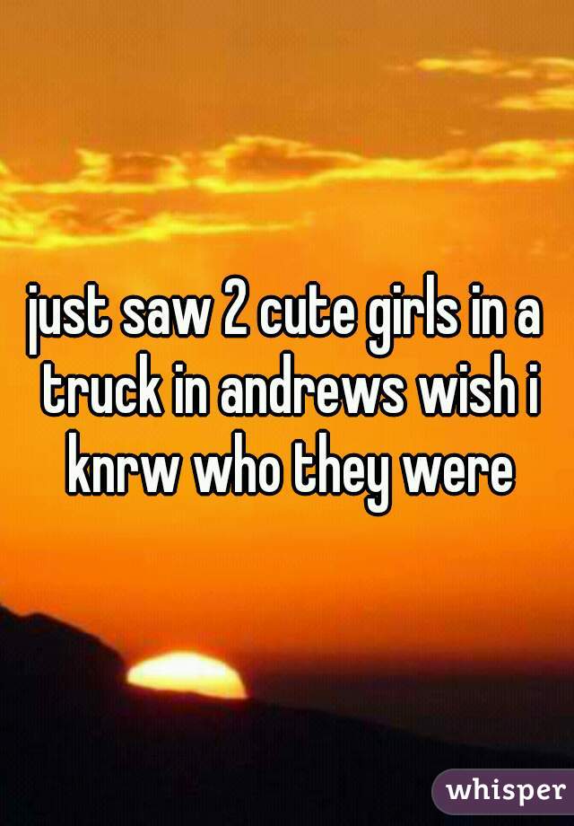 just saw 2 cute girls in a truck in andrews wish i knrw who they were
