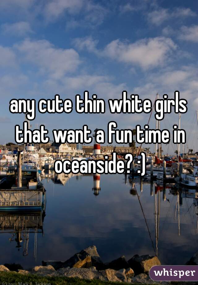 any cute thin white girls that want a fun time in oceanside? :)