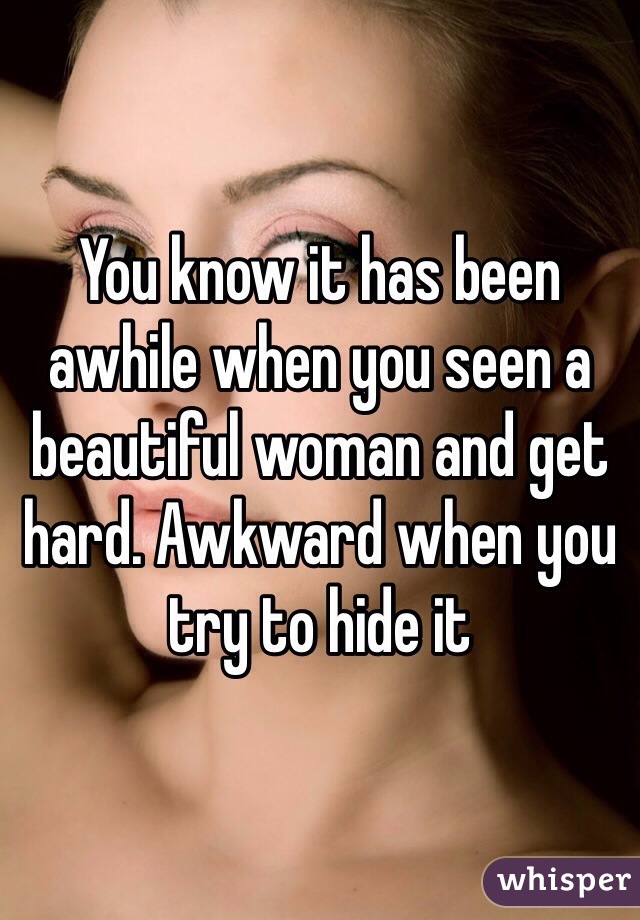 You know it has been awhile when you seen a beautiful woman and get hard. Awkward when you try to hide it 
