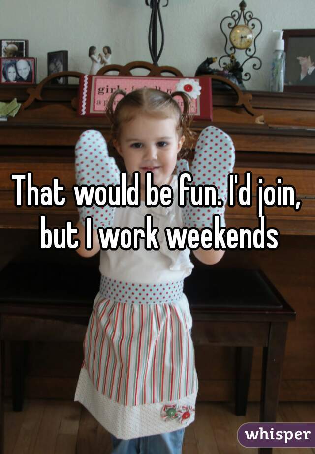 That would be fun. I'd join, but I work weekends