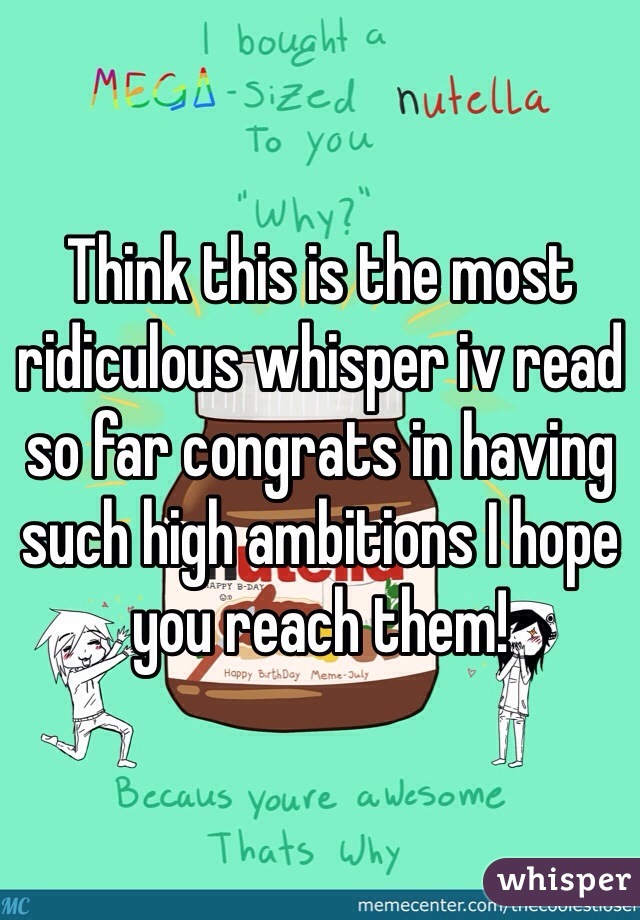 Think this is the most ridiculous whisper iv read so far congrats in having such high ambitions I hope you reach them! 