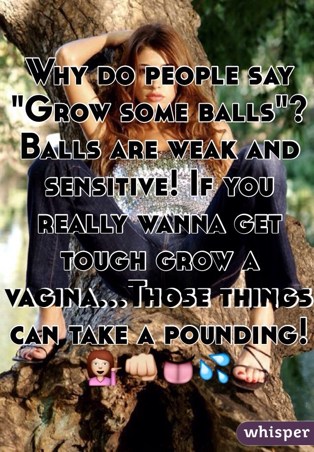 Why do people say "Grow some balls"? Balls are weak and sensitive! If you really wanna get tough grow a vagina...Those things can take a pounding!💁👊👅💦