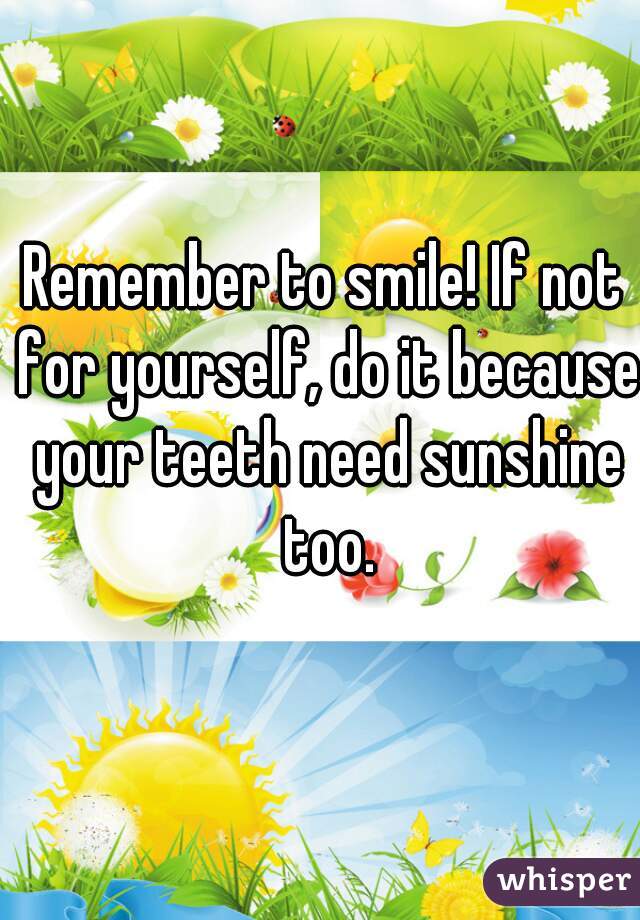 Remember to smile! If not for yourself, do it because your teeth need sunshine too.