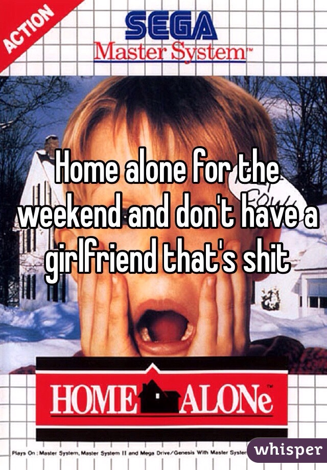 Home alone for the weekend and don't have a girlfriend that's shit 