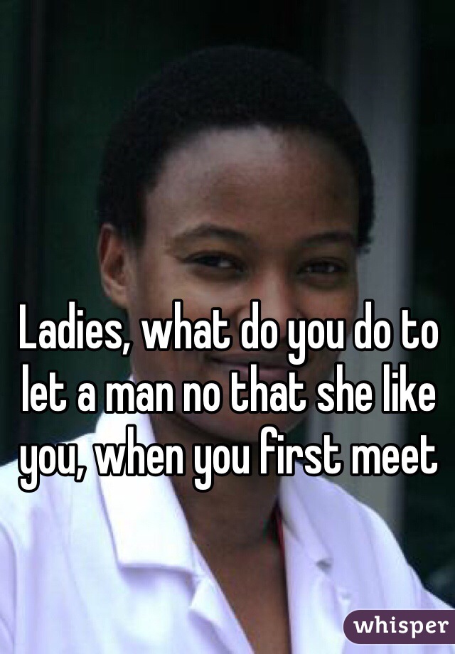 Ladies, what do you do to let a man no that she like you, when you first meet