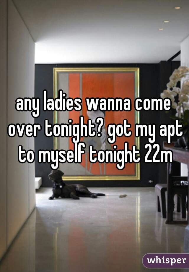 any ladies wanna come over tonight? got my apt to myself tonight 22m