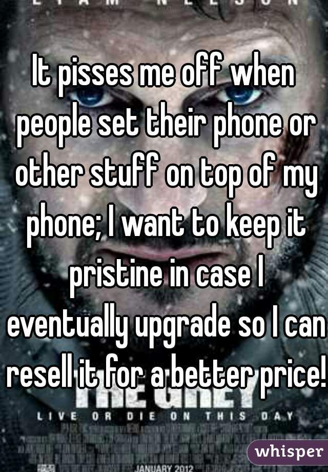 It pisses me off when people set their phone or other stuff on top of my phone; I want to keep it pristine in case I eventually upgrade so I can resell it for a better price! 