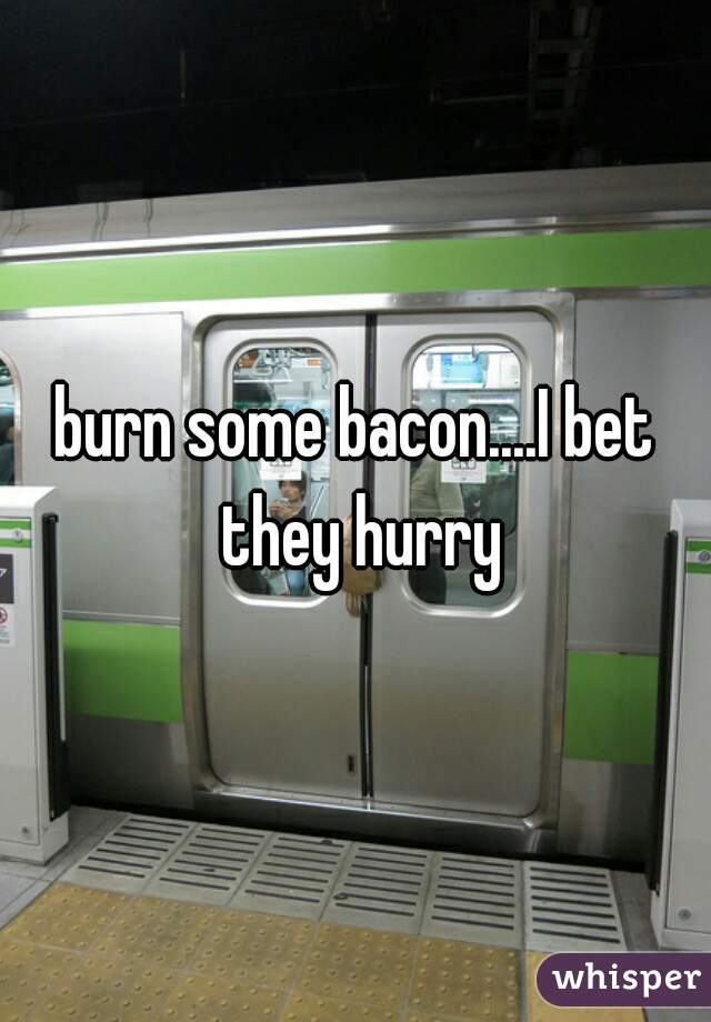 burn some bacon....I bet they hurry