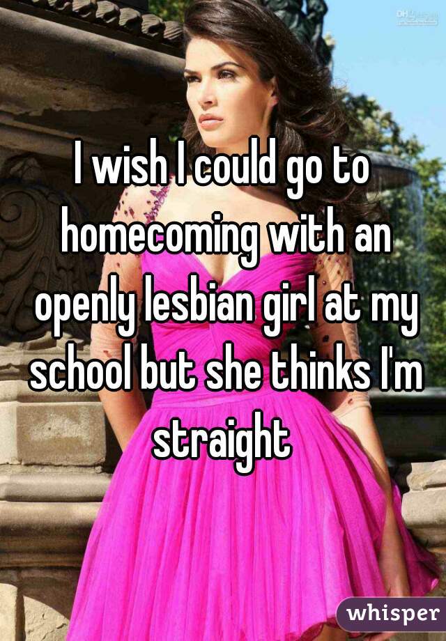 I wish I could go to homecoming with an openly lesbian girl at my school but she thinks I'm straight 