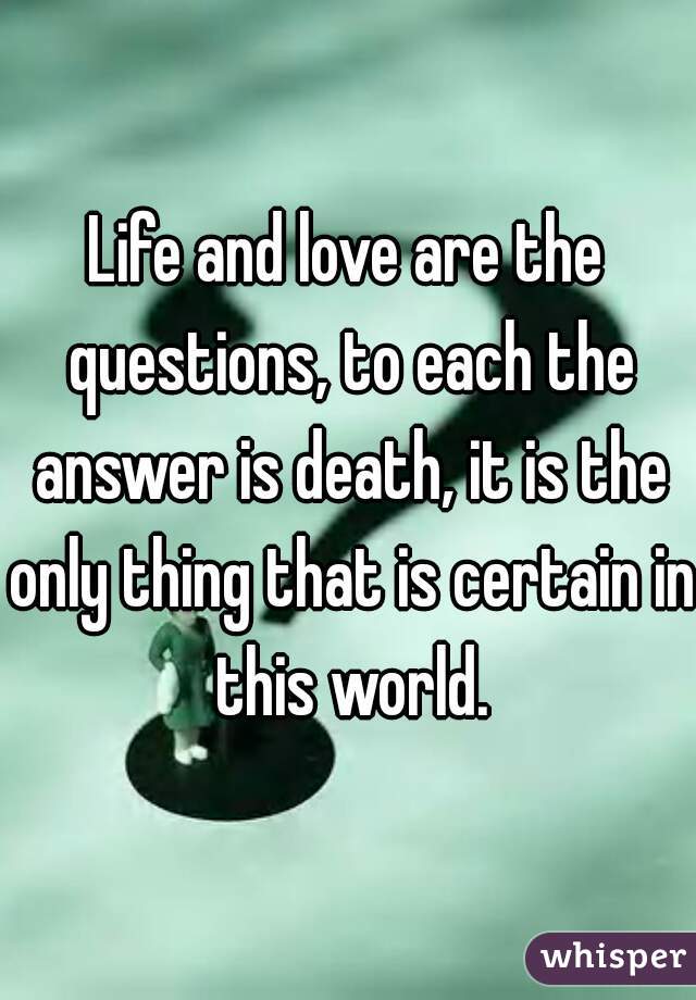 Life and love are the questions, to each the answer is death, it is the only thing that is certain in this world.