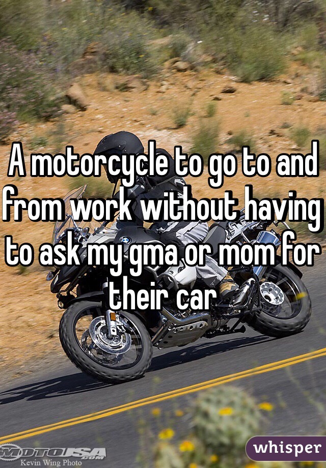 A motorcycle to go to and from work without having to ask my gma or mom for their car 