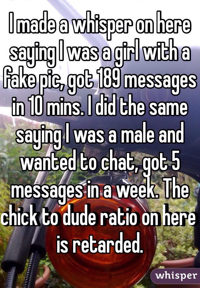 I made a whisper on here saying I was a girl with a fake pic, got 189 messages in 10 mins. I did the same saying I was a male and wanted to chat, got 5 messages in a week. The chick to dude ratio on here is retarded. 