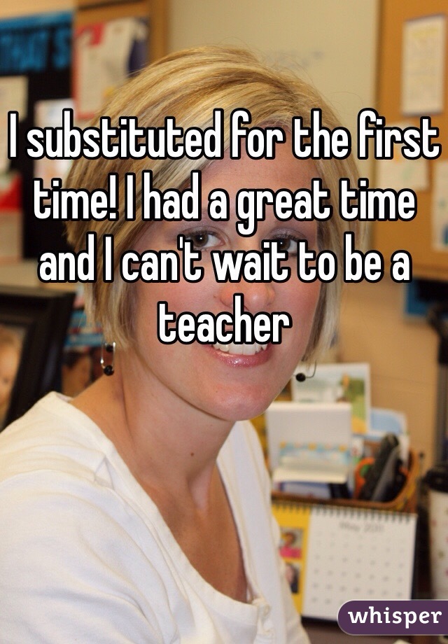 I substituted for the first time! I had a great time and I can't wait to be a teacher