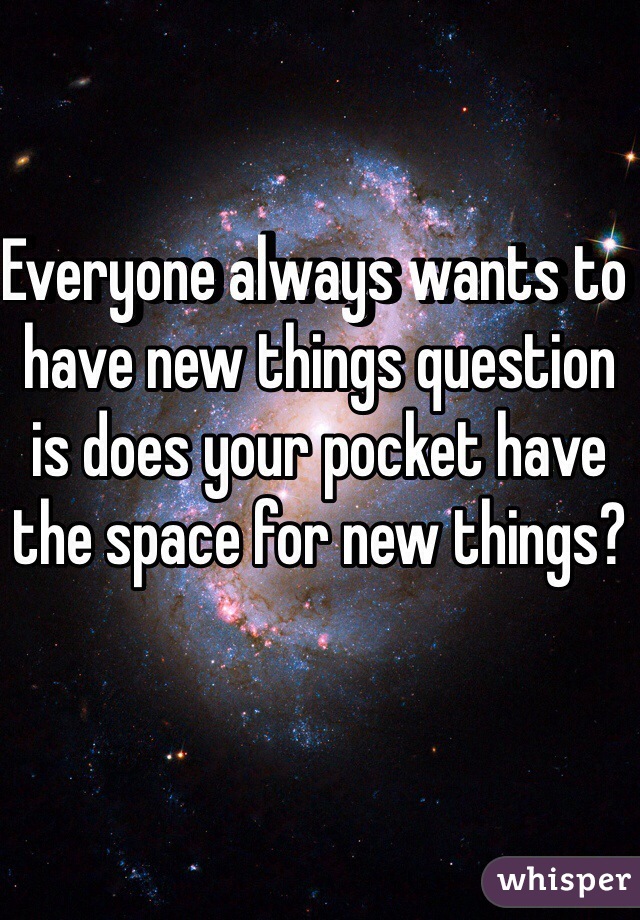 Everyone always wants to have new things question is does your pocket have the space for new things? 