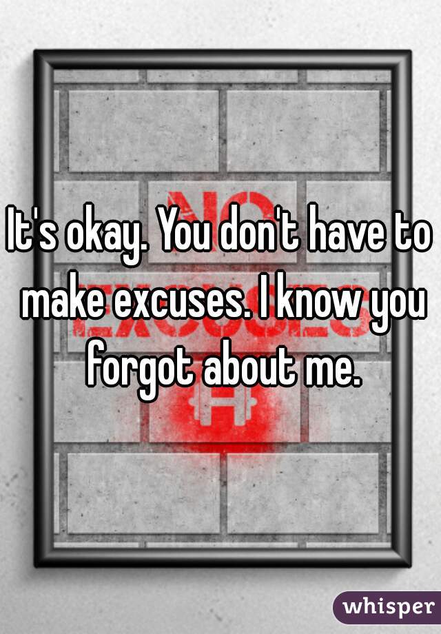 It's okay. You don't have to make excuses. I know you forgot about me.