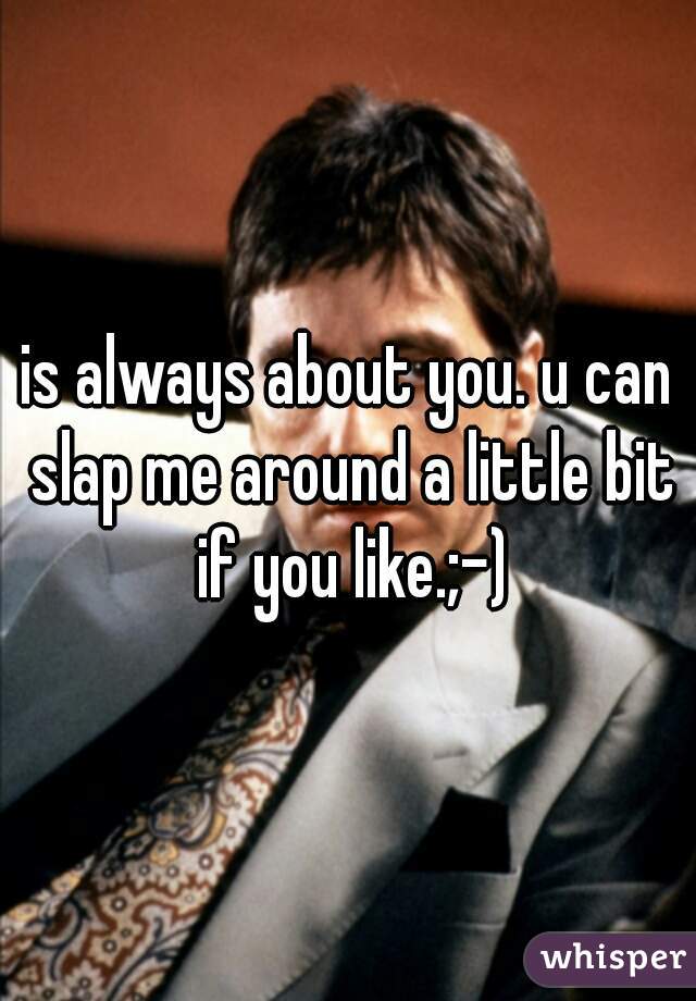 is always about you. u can slap me around a little bit if you like.;-)