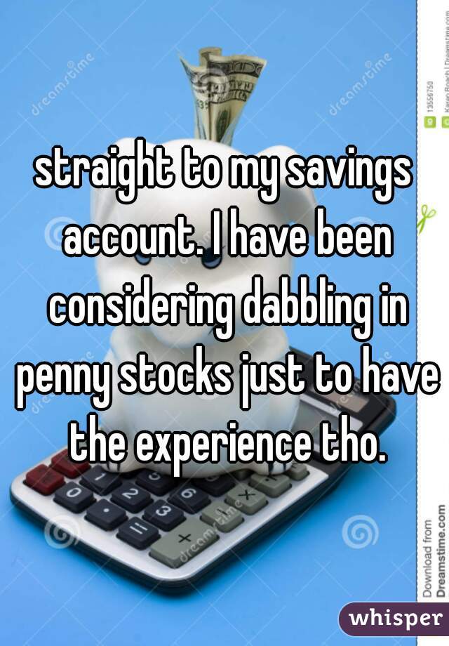straight to my savings account. I have been considering dabbling in penny stocks just to have the experience tho.
