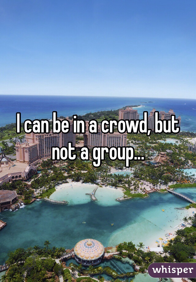 I can be in a crowd, but not a group...