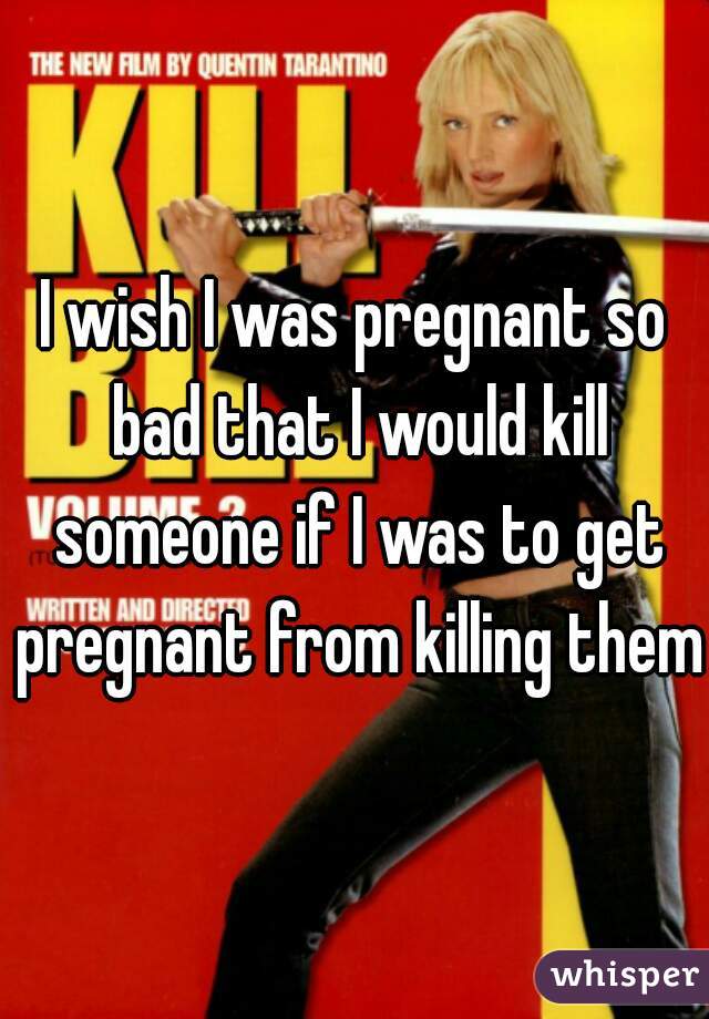 I wish I was pregnant so bad that I would kill someone if I was to get pregnant from killing them 