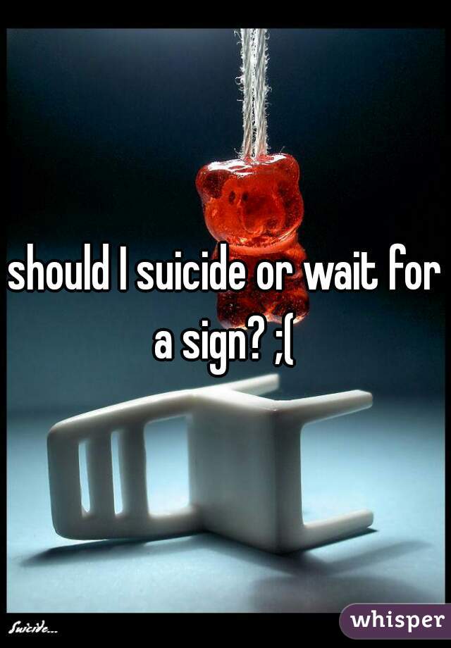 should I suicide or wait for a sign? ;( 