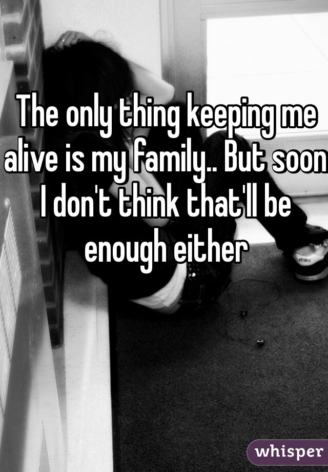 The only thing keeping me alive is my family.. But soon I don't think that'll be enough either