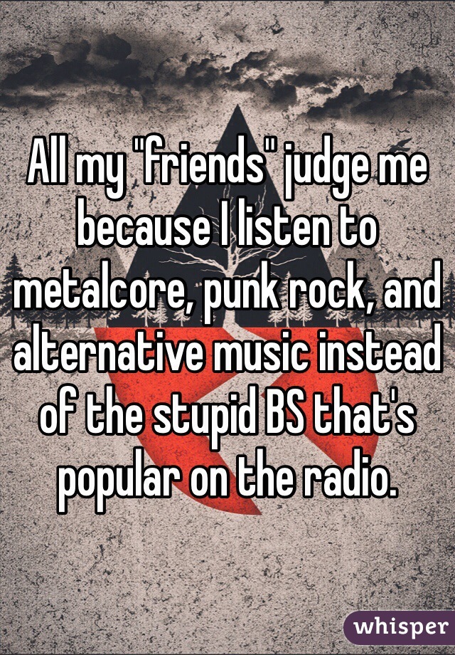 All my "friends" judge me because I listen to metalcore, punk rock, and alternative music instead of the stupid BS that's popular on the radio.