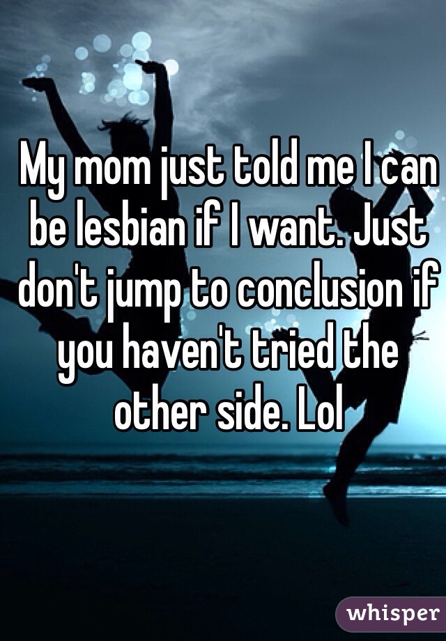 My mom just told me I can be lesbian if I want. Just don't jump to conclusion if you haven't tried the other side. Lol 