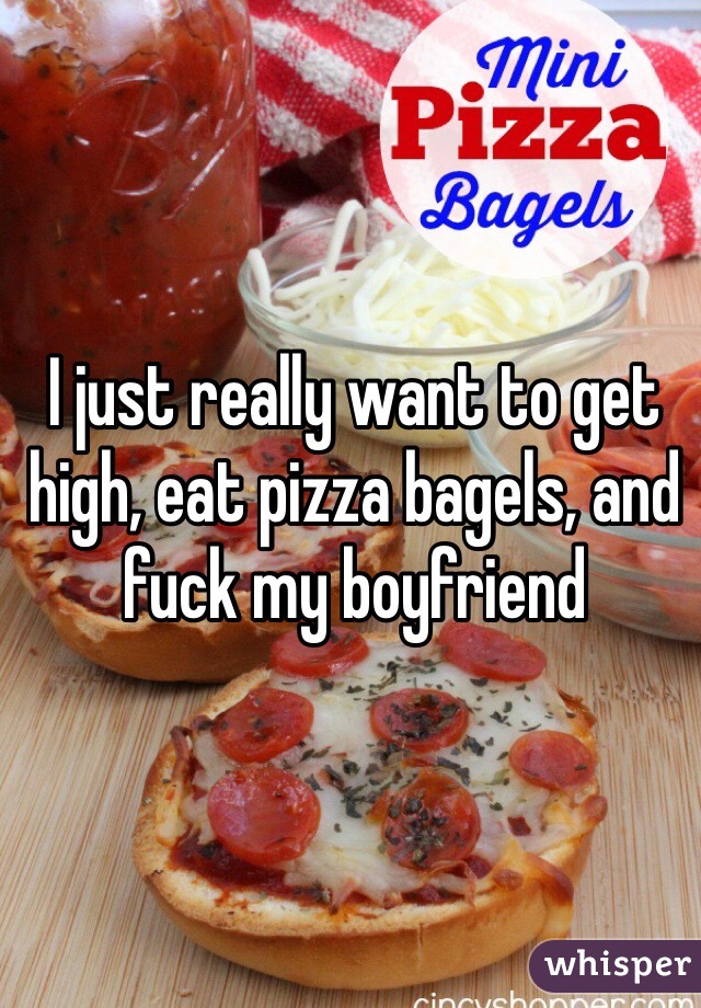 I just really want to get high, eat pizza bagels, and fuck my boyfriend 