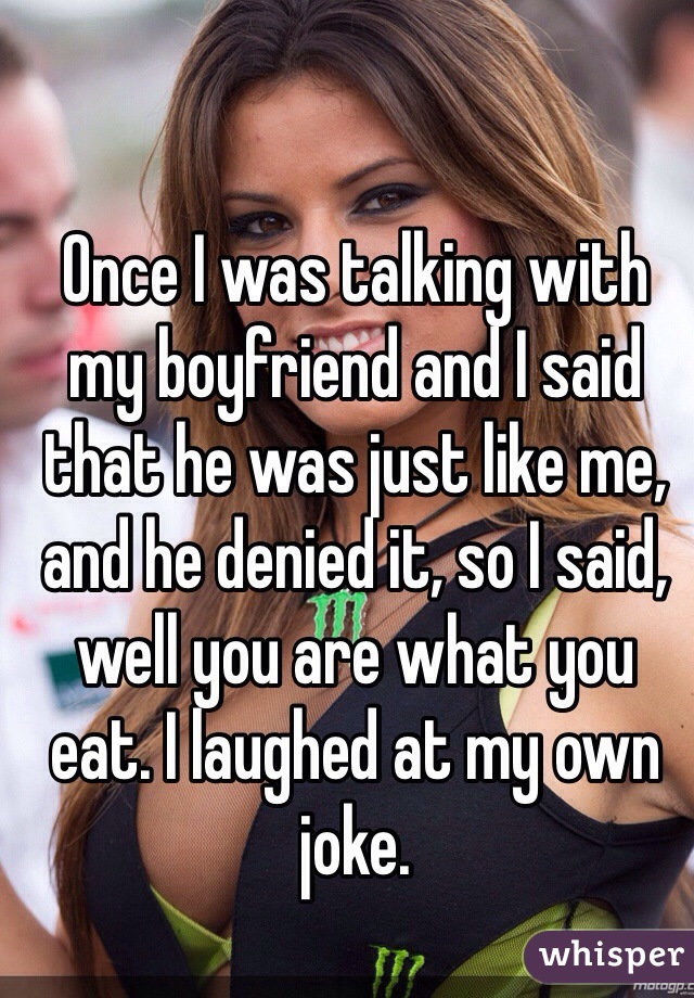 Once I was talking with my boyfriend and I said that he was just like me, and he denied it, so I said, well you are what you eat. I laughed at my own joke. 