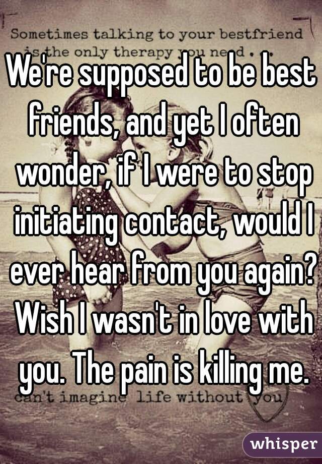 We're supposed to be best friends, and yet I often wonder, if I were to stop initiating contact, would I ever hear from you again? Wish I wasn't in love with you. The pain is killing me.