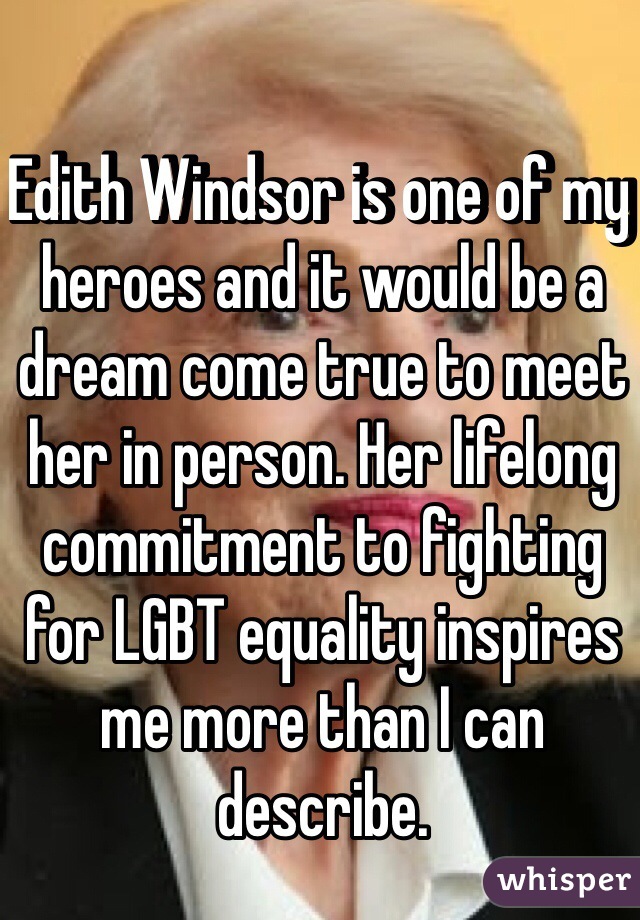 Edith Windsor is one of my heroes and it would be a dream come true to meet her in person. Her lifelong commitment to fighting for LGBT equality inspires me more than I can describe.