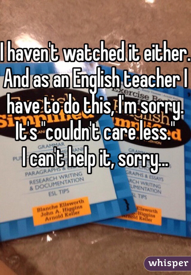 I haven't watched it either.
And as an English teacher I have to do this, I'm sorry.
It's "couldn't care less."
I can't help it, sorry...