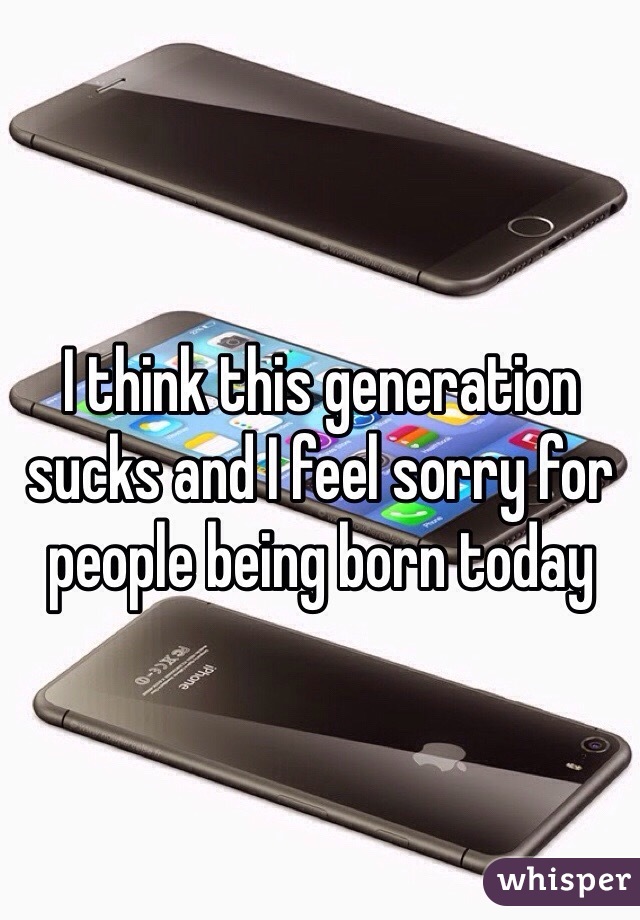 I think this generation sucks and I feel sorry for people being born today