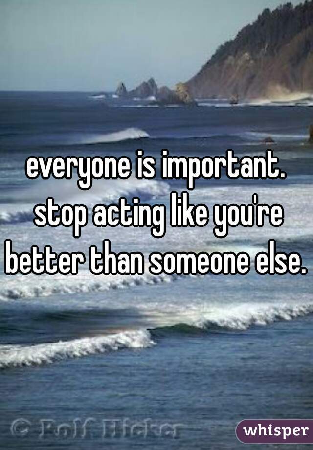everyone is important. stop acting like you're better than someone else. 