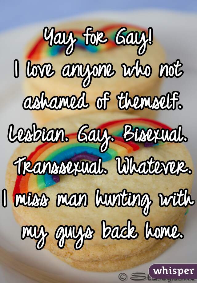 Yay for Gay!
I love anyone who not ashamed of themself.
Lesbian. Gay. Bisexual. Transsexual. Whatever.
I miss man hunting with my guys back home.
