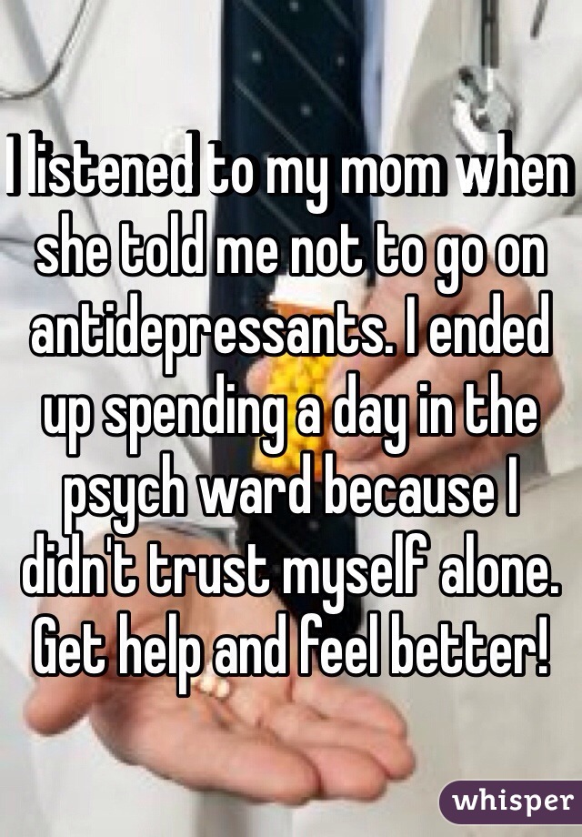 I listened to my mom when she told me not to go on antidepressants. I ended up spending a day in the psych ward because I didn't trust myself alone. Get help and feel better! 