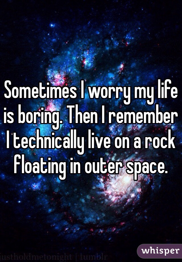 Sometimes I worry my life is boring. Then I remember I technically live on a rock floating in outer space.