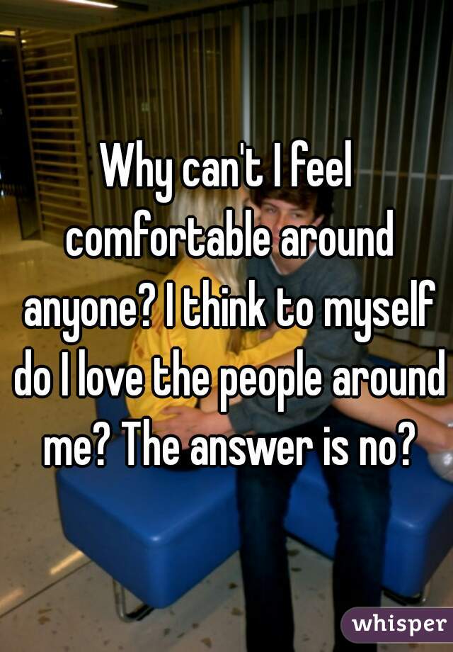 Why can't I feel comfortable around anyone? I think to myself do I love the people around me? The answer is no?